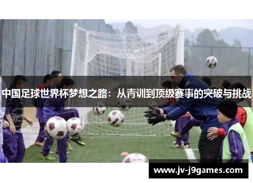 中国足球世界杯梦想之路:从青训到顶级赛事的突破与挑战 中国足球世界杯梦想之路:从青训到顶级赛事的突破与挑战