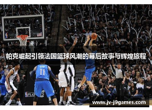 帕克崛起引领法国篮球风潮的幕后故事与辉煌旅程 帕克崛起引领法国篮球风潮的幕后故事与辉煌旅程