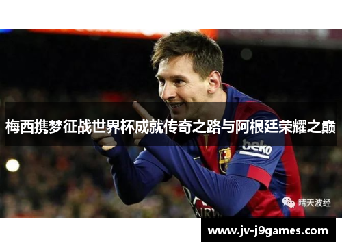 梅西携梦征战世界杯成就传奇之路与阿根廷荣耀之巅