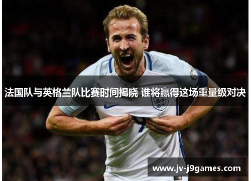 法国队与英格兰队比赛时间揭晓 谁将赢得这场重量级对决 法国队与英格兰队比赛时间揭晓 谁将赢得这场重量级对决