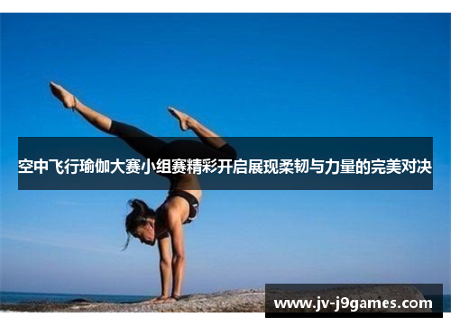 空中飞行瑜伽大赛小组赛精彩开启展现柔韧与力量的完美对决
