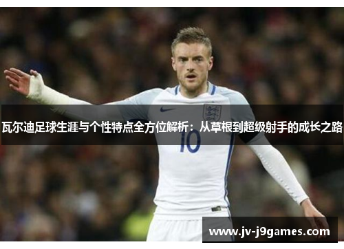 瓦尔迪足球生涯与个性特点全方位解析：从草根到超级射手的成长之路