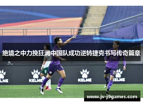 绝境之中力挽狂澜中国队成功逆转捷克书写传奇篇章