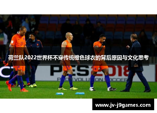 荷兰队2022世界杯不穿传统橙色球衣的背后原因与文化思考 荷兰队2022世界杯不穿传统橙色球衣的背后原因与文化思考