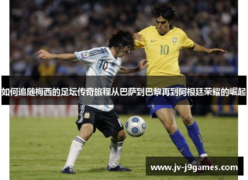 如何追随梅西的足坛传奇旅程从巴萨到巴黎再到阿根廷荣耀的崛起