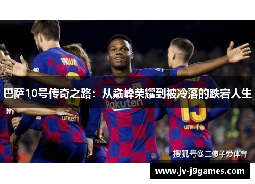 巴萨10号传奇之路:从巅峰荣耀到被冷落的跌宕人生 巴萨10号传奇之路:从巅峰荣耀到被冷落的跌宕人生
