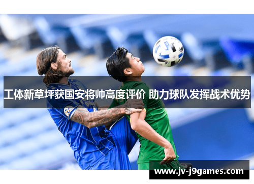 工体新草坪获国安将帅高度评价 助力球队发挥战术优势 工体新草坪获国安将帅高度评价 助力球队发挥战术优势