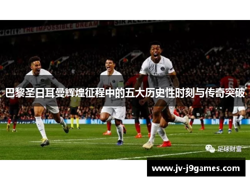 巴黎圣日耳曼辉煌征程中的五大历史性时刻与传奇突破 巴黎圣日耳曼辉煌征程中的五大历史性时刻与传奇突破