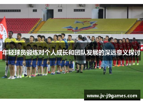 年轻球员锻炼对个人成长和团队发展的深远意义探讨 年轻球员锻炼对个人成长和团队发展的深远意义探讨