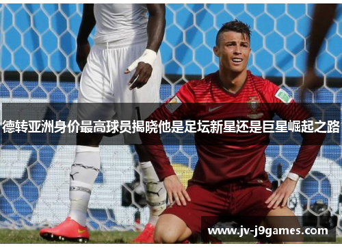 德转亚洲身价最高球员揭晓他是足坛新星还是巨星崛起之路 德转亚洲身价最高球员揭晓他是足坛新星还是巨星崛起之路
