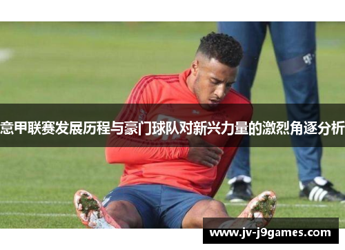 意甲联赛发展历程与豪门球队对新兴力量的激烈角逐分析 意甲联赛发展历程与豪门球队对新兴力量的激烈角逐分析