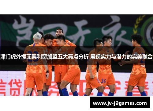 津门虎外援菲奥利奇加盟五大亮点分析 展现实力与潜力的完美融合 津门虎外援菲奥利奇加盟五大亮点分析 展现实力与潜力的完美融合
