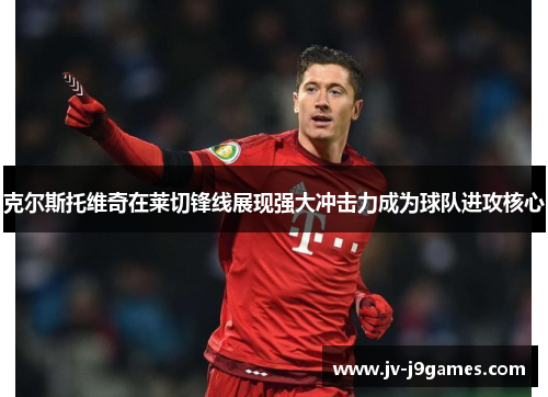 克尔斯托维奇在莱切锋线展现强大冲击力成为球队进攻核心 克尔斯托维奇在莱切锋线展现强大冲击力成为球队进攻核心