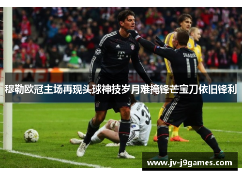 穆勒欧冠主场再现头球神技岁月难掩锋芒宝刀依旧锋利 穆勒欧冠主场再现头球神技岁月难掩锋芒宝刀依旧锋利
