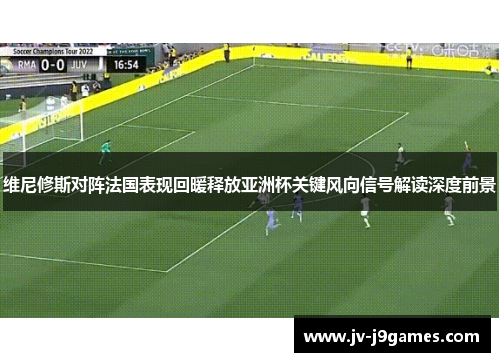 维尼修斯对阵法国表现回暖释放亚洲杯关键风向信号解读深度前景