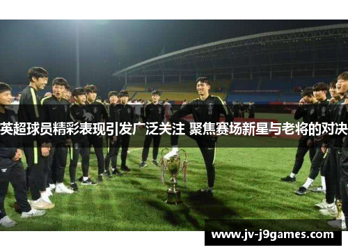 英超球员精彩表现引发广泛关注 聚焦赛场新星与老将的对决