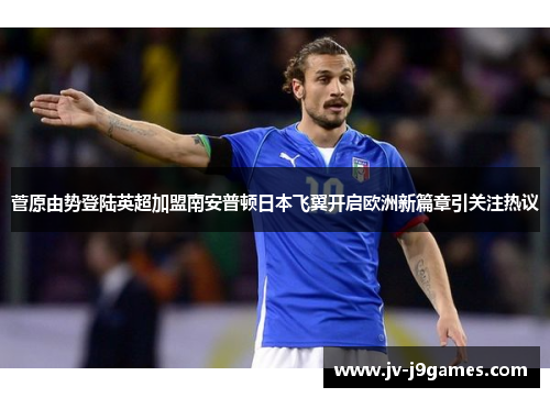菅原由势登陆英超加盟南安普顿日本飞翼开启欧洲新篇章引关注热议