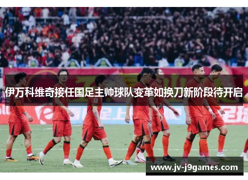 伊万科维奇接任国足主帅球队变革如换刀新阶段待开启