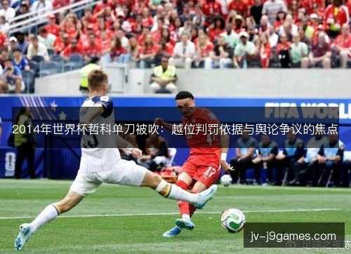 2014年世界杯哲科单刀被吹：越位判罚依据与舆论争议的焦点